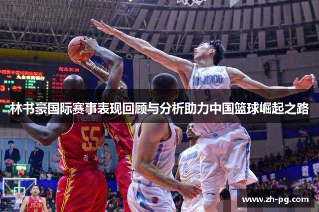 林书豪国际赛事表现回顾与分析助力中国篮球崛起之路