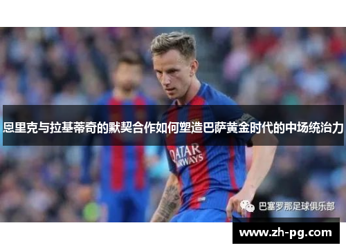 恩里克与拉基蒂奇的默契合作如何塑造巴萨黄金时代的中场统治力