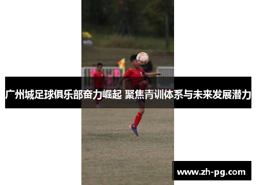 广州城足球俱乐部奋力崛起 聚焦青训体系与未来发展潜力