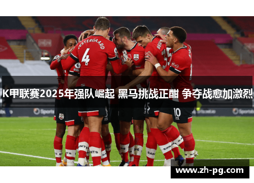 K甲联赛2025年强队崛起 黑马挑战正酣 争夺战愈加激烈