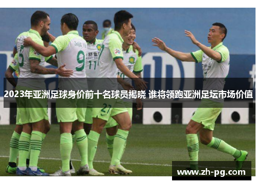 2023年亚洲足球身价前十名球员揭晓 谁将领跑亚洲足坛市场价值