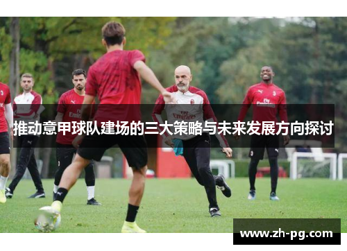 推动意甲球队建场的三大策略与未来发展方向探讨 推动意甲球队建场的三大策略与未来发展方向探讨