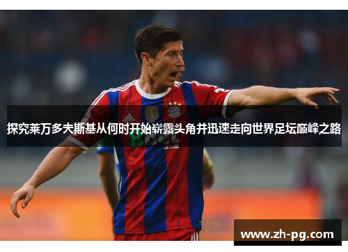 探究莱万多夫斯基从何时开始崭露头角并迅速走向世界足坛巅峰之路 探究莱万多夫斯基从何时开始崭露头角并迅速走向世界足坛巅峰之路